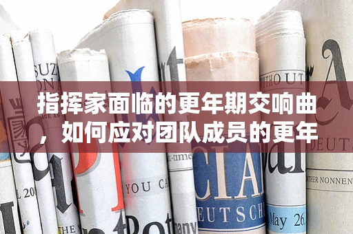 指挥家面临的更年期交响曲，如何应对团队成员的更年期综合征？
