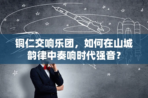 铜仁交响乐团，如何在山城韵律中奏响时代强音？