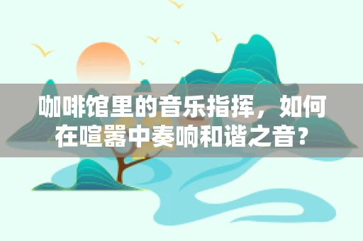 咖啡馆里的音乐指挥，如何在喧嚣中奏响和谐之音？