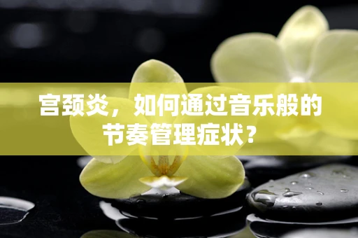 宫颈炎，如何通过音乐般的节奏管理症状？