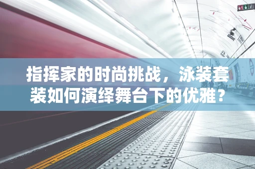 指挥家的时尚挑战，泳装套装如何演绎舞台下的优雅？