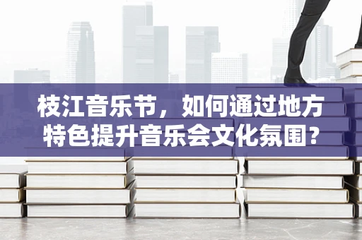 枝江音乐节，如何通过地方特色提升音乐会文化氛围？