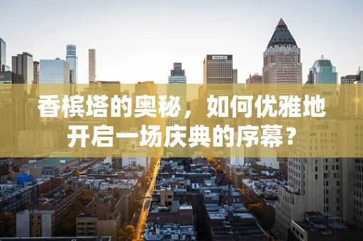 香槟塔的奥秘，如何优雅地开启一场庆典的序幕？