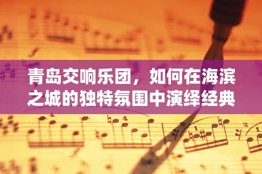 青岛交响乐团，如何在海滨之城的独特氛围中演绎经典？