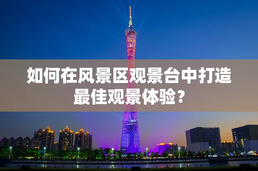 如何在风景区观景台中打造最佳观景体验？