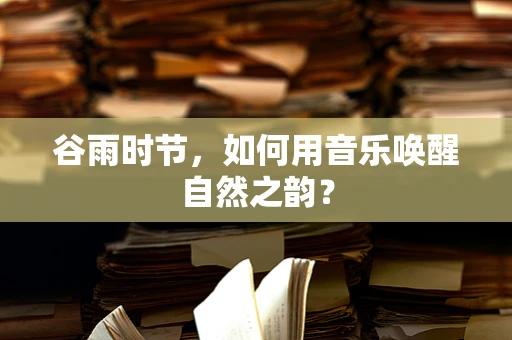 谷雨时节，如何用音乐唤醒自然之韵？