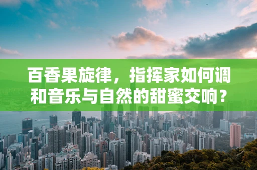 百香果旋律，指挥家如何调和音乐与自然的甜蜜交响？