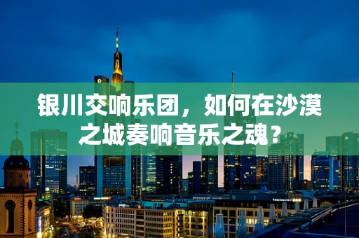 银川交响乐团，如何在沙漠之城奏响音乐之魂？