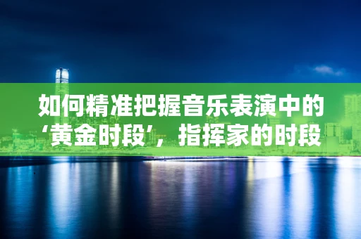 如何精准把握音乐表演中的‘黄金时段’，指挥家的时段控制艺术