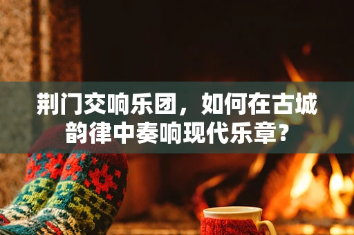 荆门交响乐团，如何在古城韵律中奏响现代乐章？