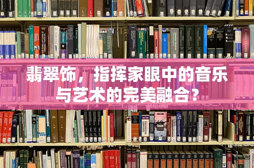 翡翠饰，指挥家眼中的音乐与艺术的完美融合？