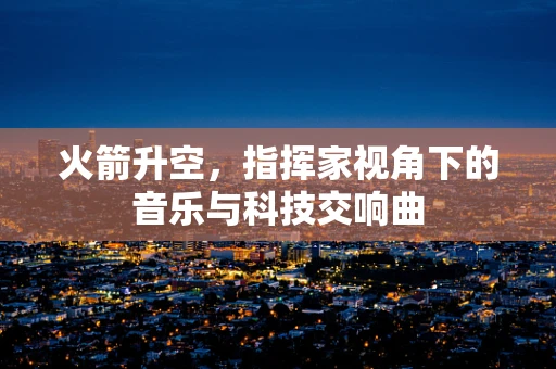 火箭升空，指挥家视角下的音乐与科技交响曲