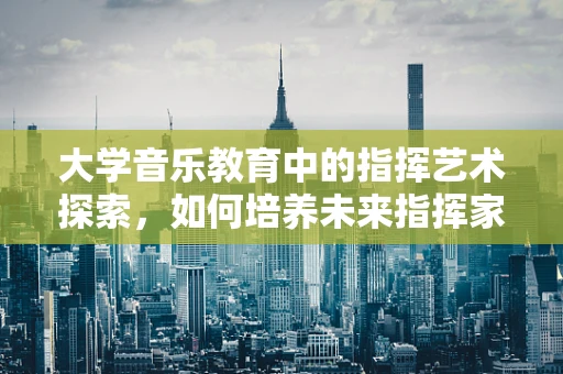 大学音乐教育中的指挥艺术探索，如何培养未来指挥家的舞台感知力？