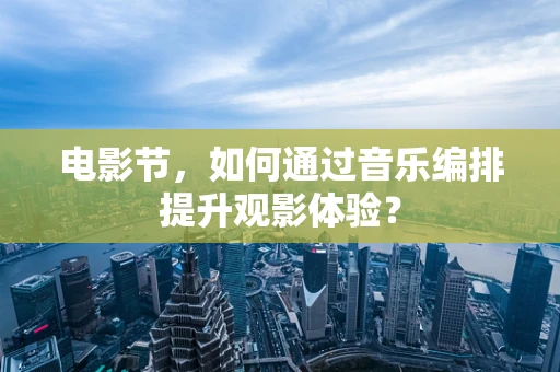 电影节，如何通过音乐编排提升观影体验？