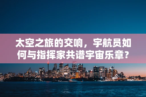 太空之旅的交响，宇航员如何与指挥家共谱宇宙乐章？