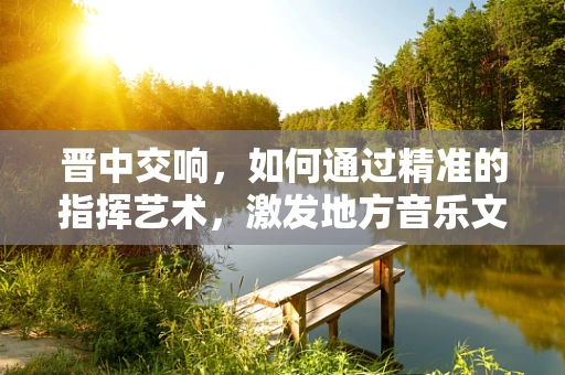 晋中交响，如何通过精准的指挥艺术，激发地方音乐文化的生命力？