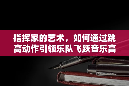 指挥家的艺术，如何通过跳高动作引领乐队飞跃音乐高峰？