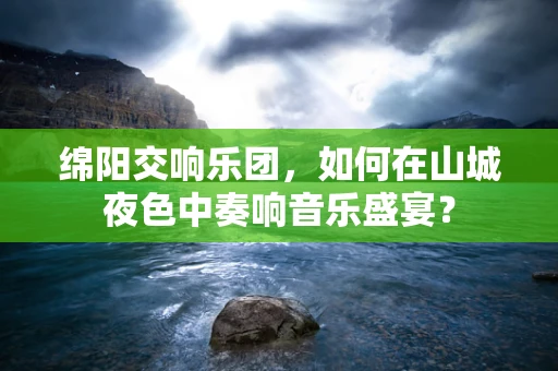 绵阳交响乐团，如何在山城夜色中奏响音乐盛宴？