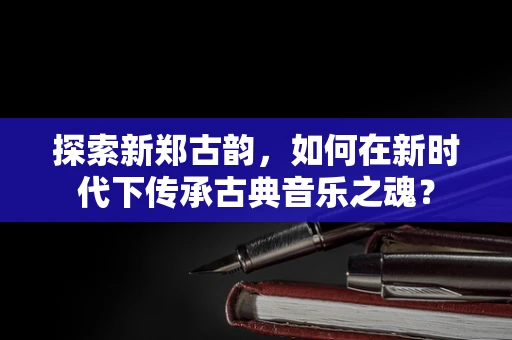 探索新郑古韵，如何在新时代下传承古典音乐之魂？