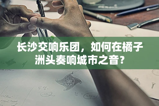 长沙交响乐团，如何在橘子洲头奏响城市之音？