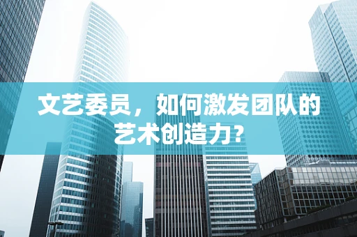 文艺委员，如何激发团队的艺术创造力？