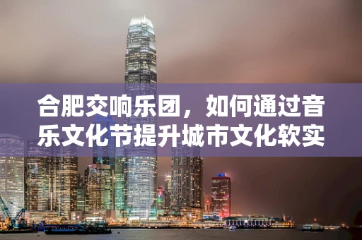 合肥交响乐团，如何通过音乐文化节提升城市文化软实力？