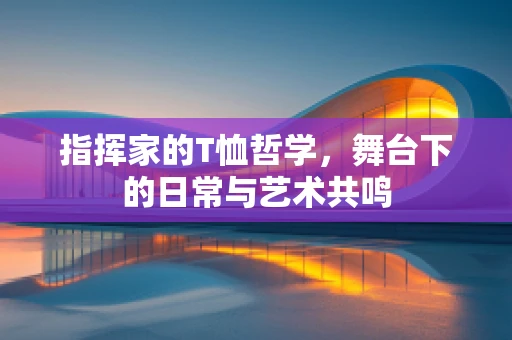 指挥家的T恤哲学，舞台下的日常与艺术共鸣