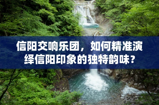 信阳交响乐团，如何精准演绎信阳印象的独特韵味？