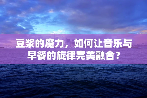 豆浆的魔力，如何让音乐与早餐的旋律完美融合？
