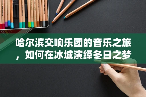 哈尔滨交响乐团的音乐之旅，如何在冰城演绎冬日之梦