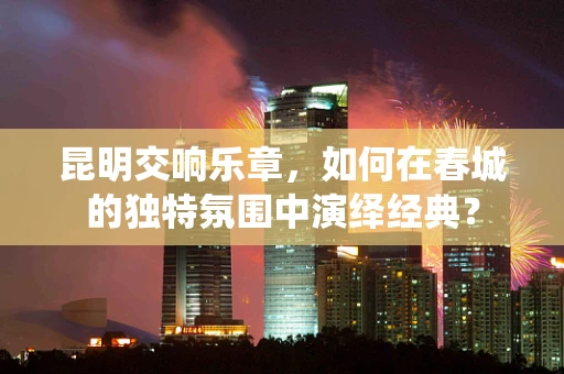 昆明交响乐章，如何在春城的独特氛围中演绎经典？