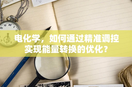 电化学，如何通过精准调控实现能量转换的优化？