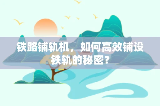 铁路铺轨机，如何高效铺设铁轨的秘密？