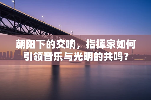 朝阳下的交响，指挥家如何引领音乐与光明的共鸣？