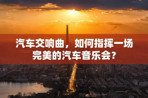 汽车交响曲，如何指挥一场完美的汽车音乐会？