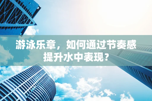 游泳乐章，如何通过节奏感提升水中表现？
