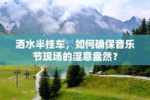 洒水半挂车，如何确保音乐节现场的湿意盎然？
