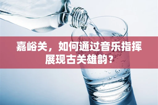 嘉峪关，如何通过音乐指挥展现古关雄韵？