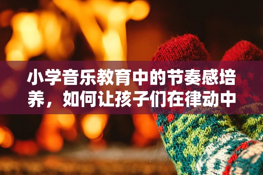 小学音乐教育中的节奏感培养，如何让孩子们在律动中成长？