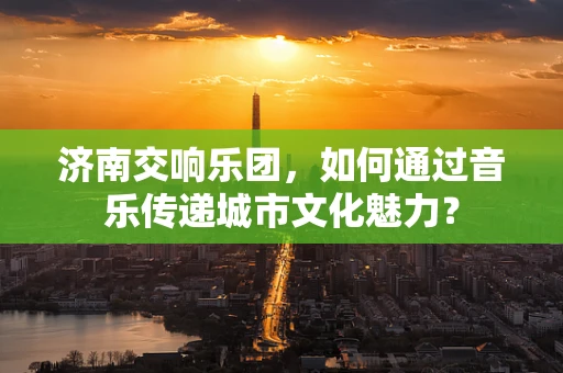 济南交响乐团，如何通过音乐传递城市文化魅力？