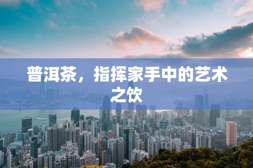 普洱茶，指挥家手中的艺术之饮