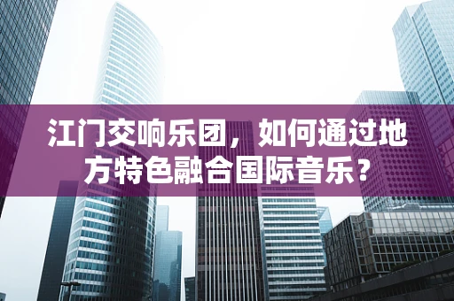 江门交响乐团，如何通过地方特色融合国际音乐？