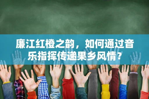 廉江红橙之韵，如何通过音乐指挥传递果乡风情？