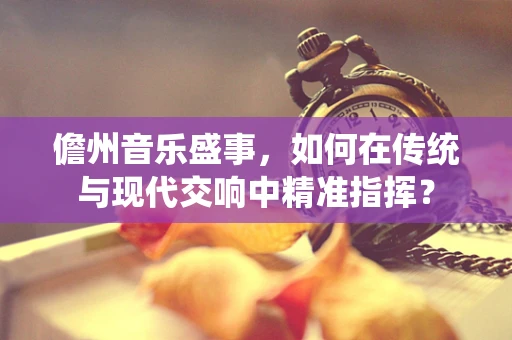 儋州音乐盛事，如何在传统与现代交响中精准指挥？