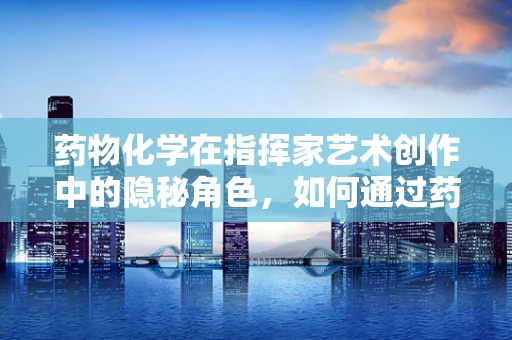 药物化学在指挥家艺术创作中的隐秘角色，如何通过药物调控提升音乐表现力？