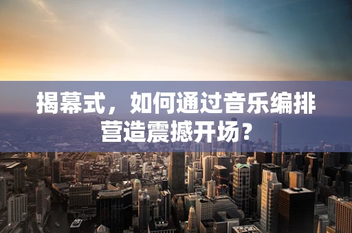 揭幕式，如何通过音乐编排营造震撼开场？