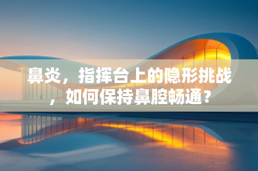 鼻炎，指挥台上的隐形挑战，如何保持鼻腔畅通？