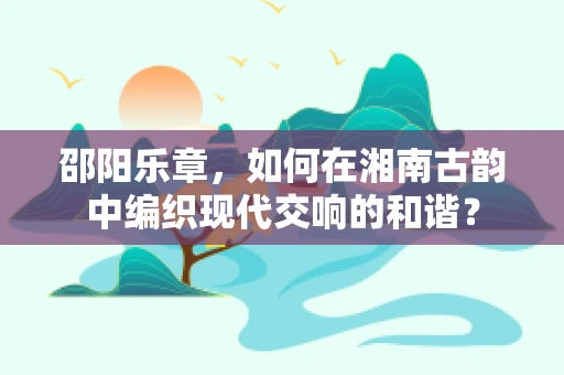 邵阳乐章，如何在湘南古韵中编织现代交响的和谐？