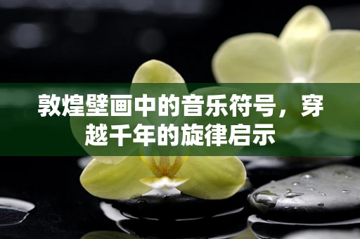 敦煌壁画中的音乐符号，穿越千年的旋律启示