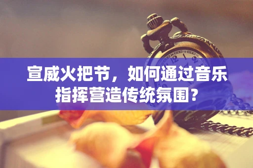 宣威火把节，如何通过音乐指挥营造传统氛围？
